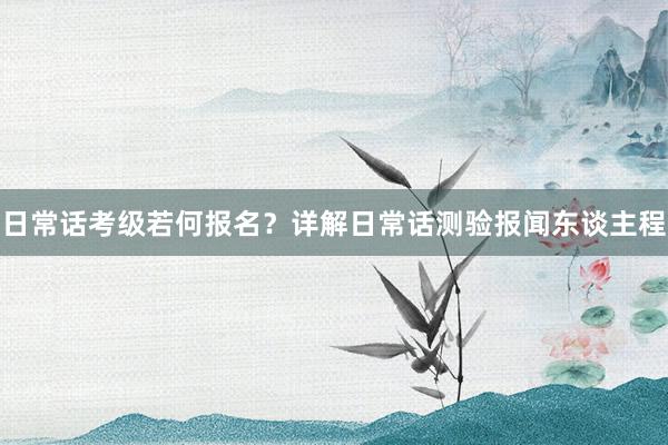 日常话考级若何报名？详解日常话测验报闻东谈主程