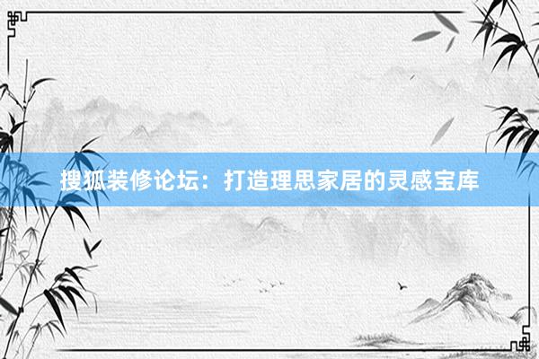 搜狐装修论坛：打造理思家居的灵感宝库