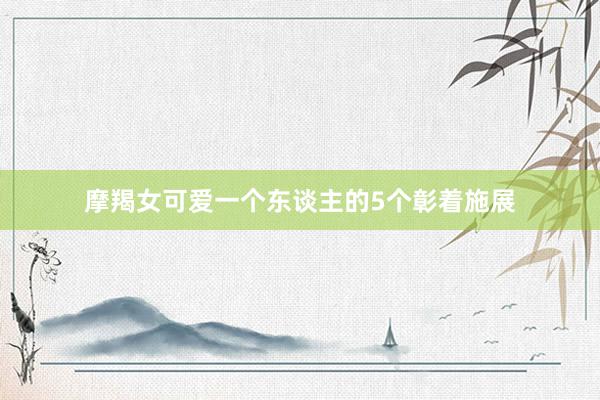 摩羯女可爱一个东谈主的5个彰着施展