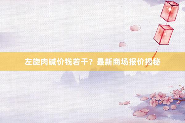 左旋肉碱价钱若干？最新商场报价揭秘